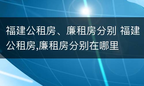 福建公租房、廉租房分别 福建公租房,廉租房分别在哪里