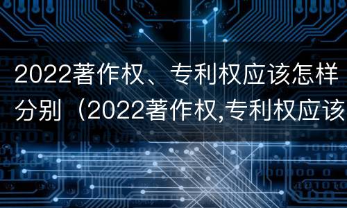 2022著作权、专利权应该怎样分别（2022著作权,专利权应该怎样分别保护）