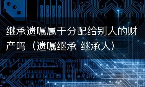 继承遗嘱属于分配给别人的财产吗（遗嘱继承 继承人）