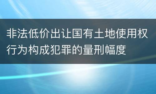 非法低价出让国有土地使用权行为构成犯罪的量刑幅度