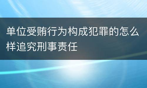 单位受贿行为构成犯罪的怎么样追究刑事责任
