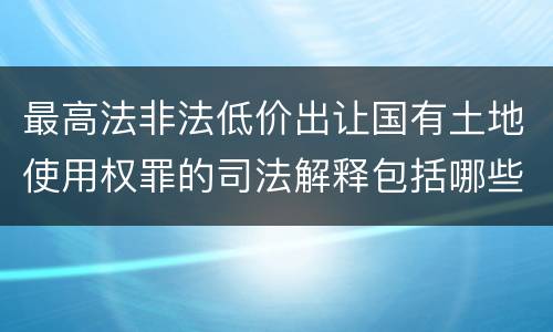 最高法非法低价出让国有土地使用权罪的司法解释包括哪些重要规定
