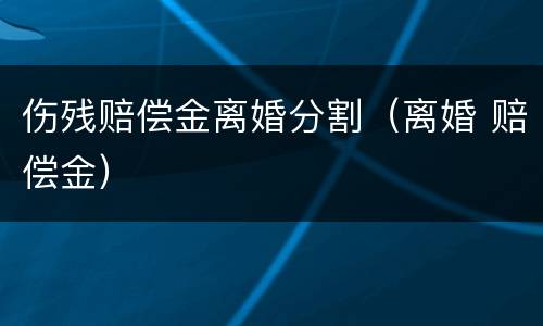伤残赔偿金离婚分割（离婚 赔偿金）