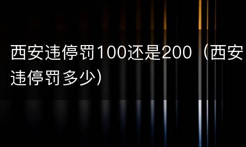 西安违停罚100还是200（西安违停罚多少）