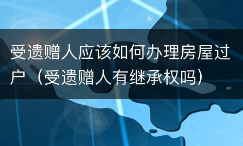 受遗赠人应该如何办理房屋过户（受遗赠人有继承权吗）