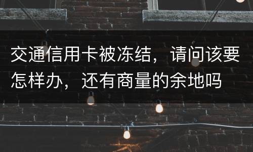 交通信用卡被冻结，请问该要怎样办，还有商量的余地吗