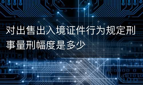 对出售出入境证件行为规定刑事量刑幅度是多少