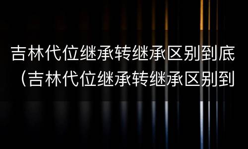吉林代位继承转继承区别到底（吉林代位继承转继承区别到底有多大）