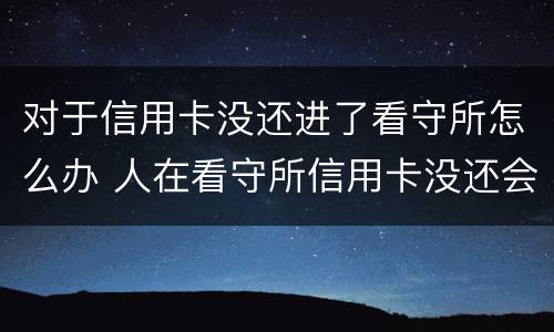 对于信用卡没还进了看守所怎么办 人在看守所信用卡没还会有什么后果
