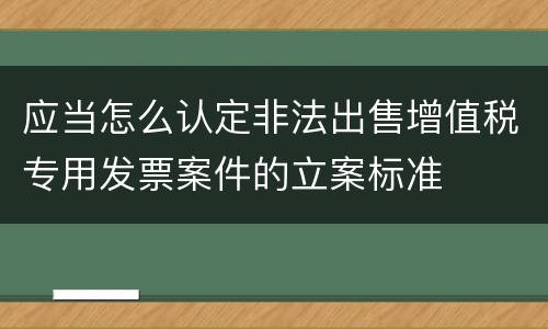 应当怎么认定非法出售增值税专用发票案件的立案标准