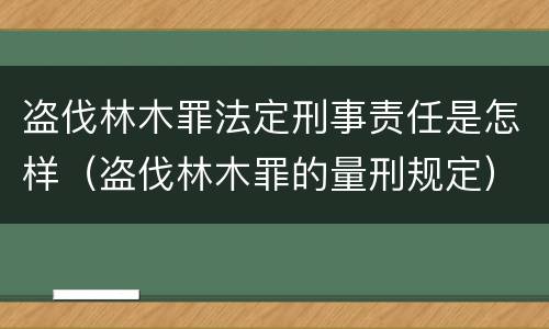 盗伐林木罪法定刑事责任是怎样（盗伐林木罪的量刑规定）