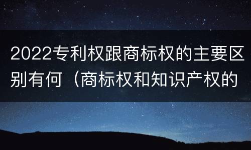 2022专利权跟商标权的主要区别有何（商标权和知识产权的区别）
