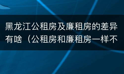 黑龙江公租房及廉租房的差异有啥（公租房和廉租房一样不）