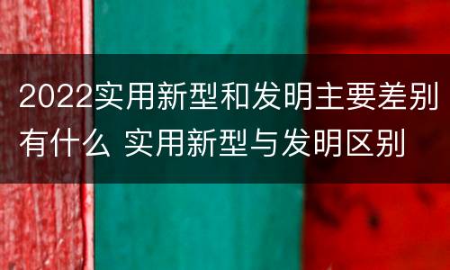 2022实用新型和发明主要差别有什么 实用新型与发明区别