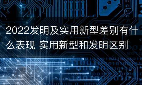 2022发明及实用新型差别有什么表现 实用新型和发明区别