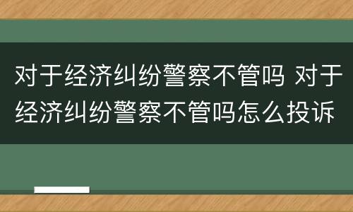 对于经济纠纷警察不管吗 对于经济纠纷警察不管吗怎么投诉