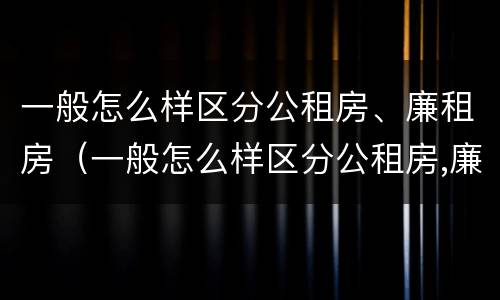 一般怎么样区分公租房、廉租房（一般怎么样区分公租房,廉租房和商品房）