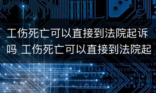 工伤死亡可以直接到法院起诉吗 工伤死亡可以直接到法院起诉吗
