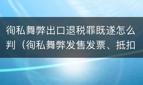 徇私舞弊出口退税罪既遂怎么判（徇私舞弊发售发票、抵扣税款、出口退税罪）