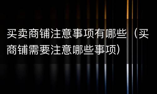 买卖商铺注意事项有哪些（买商铺需要注意哪些事项）