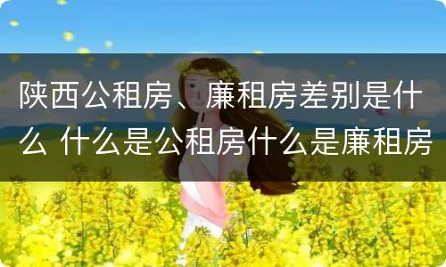陕西公租房、廉租房差别是什么 什么是公租房什么是廉租房