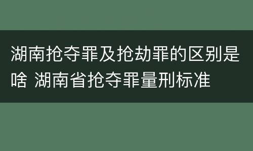 湖南抢夺罪及抢劫罪的区别是啥 湖南省抢夺罪量刑标准