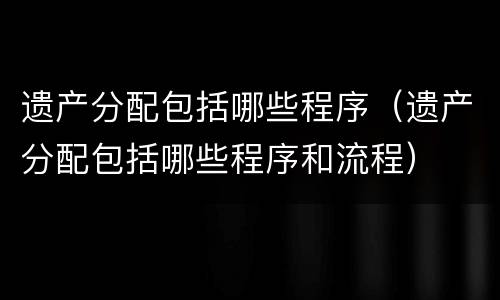 遗产分配包括哪些程序（遗产分配包括哪些程序和流程）