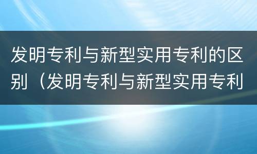 发明专利与新型实用专利的区别（发明专利与新型实用专利的区别是什么）