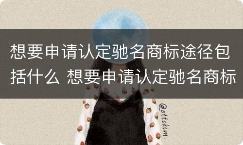 想要申请认定驰名商标途径包括什么 想要申请认定驰名商标途径包括什么内容