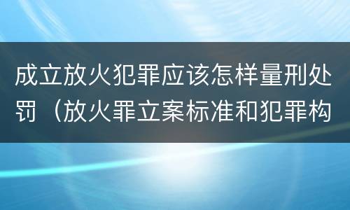 成立放火犯罪应该怎样量刑处罚（放火罪立案标准和犯罪构成）