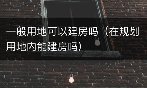 一般用地可以建房吗（在规划用地内能建房吗）