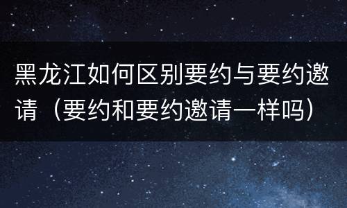 黑龙江如何区别要约与要约邀请(要约和要约邀请一样吗)