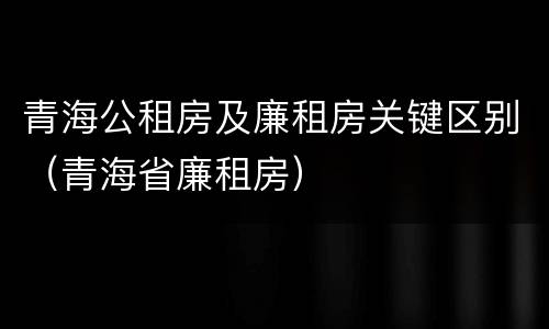 青海公租房及廉租房关键区别（青海省廉租房）
