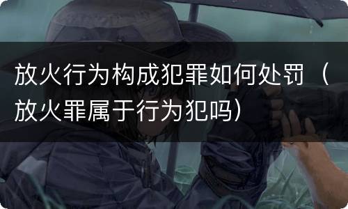 放火行为构成犯罪如何处罚（放火罪属于行为犯吗）