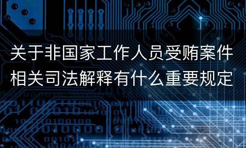 关于非国家工作人员受贿案件相关司法解释有什么重要规定