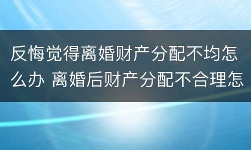 反悔觉得离婚财产分配不均怎么办 离婚后财产分配不合理怎么办