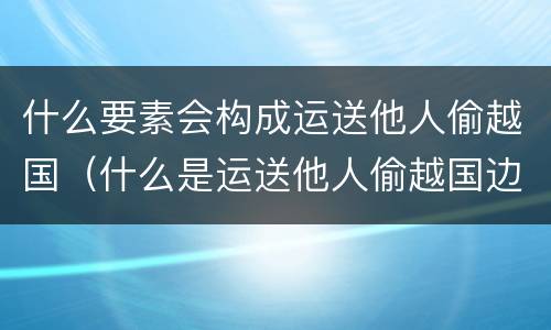 什么要素会构成运送他人偷越国（什么是运送他人偷越国边境罪）