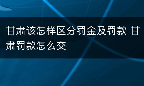 甘肃该怎样区分罚金及罚款 甘肃罚款怎么交