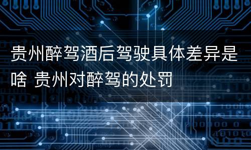 贵州醉驾酒后驾驶具体差异是啥 贵州对醉驾的处罚