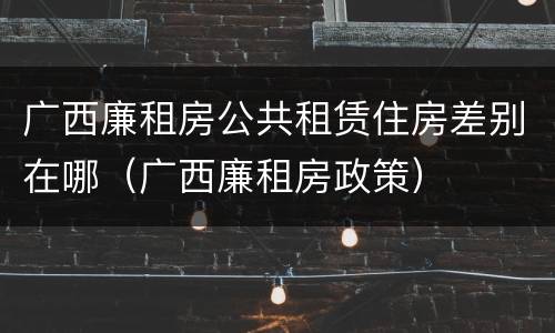 广西廉租房公共租赁住房差别在哪（广西廉租房政策）