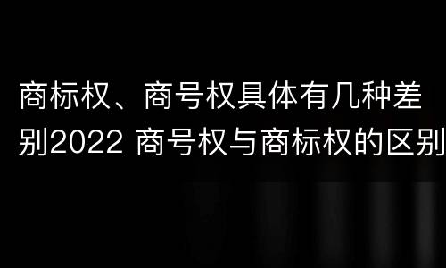 商标权、商号权具体有几种差别2022 商号权与商标权的区别