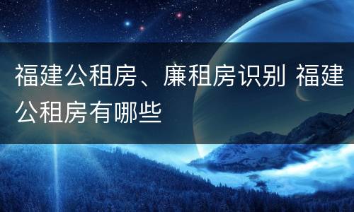 福建公租房、廉租房识别 福建公租房有哪些