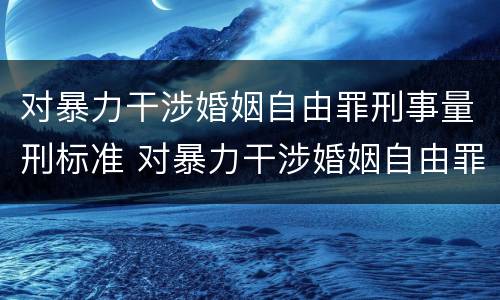 对暴力干涉婚姻自由罪刑事量刑标准 对暴力干涉婚姻自由罪刑事量刑标准是多少