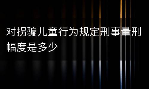 对拐骗儿童行为规定刑事量刑幅度是多少