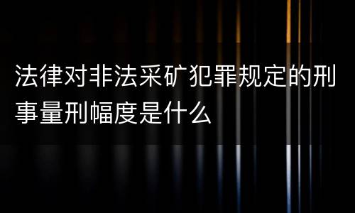 法律对非法采矿犯罪规定的刑事量刑幅度是什么