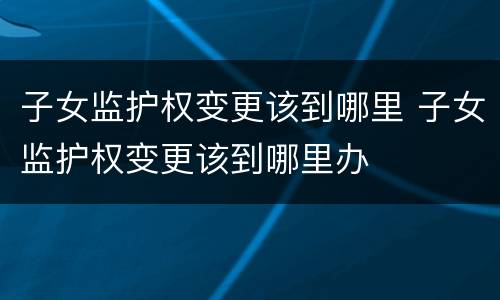 子女监护权变更该到哪里 子女监护权变更该到哪里办