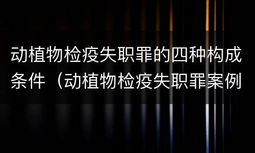 动植物检疫失职罪的四种构成条件（动植物检疫失职罪案例）