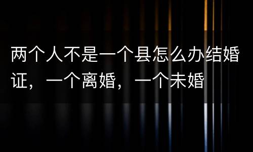 两个人不是一个县怎么办结婚证，一个离婚，一个未婚