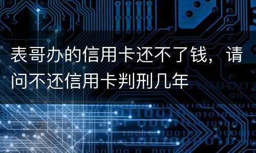 表哥办的信用卡还不了钱，请问不还信用卡判刑几年
