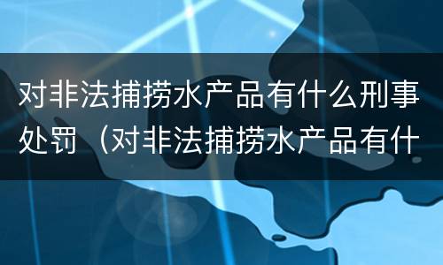对非法捕捞水产品有什么刑事处罚（对非法捕捞水产品有什么刑事处罚规定）